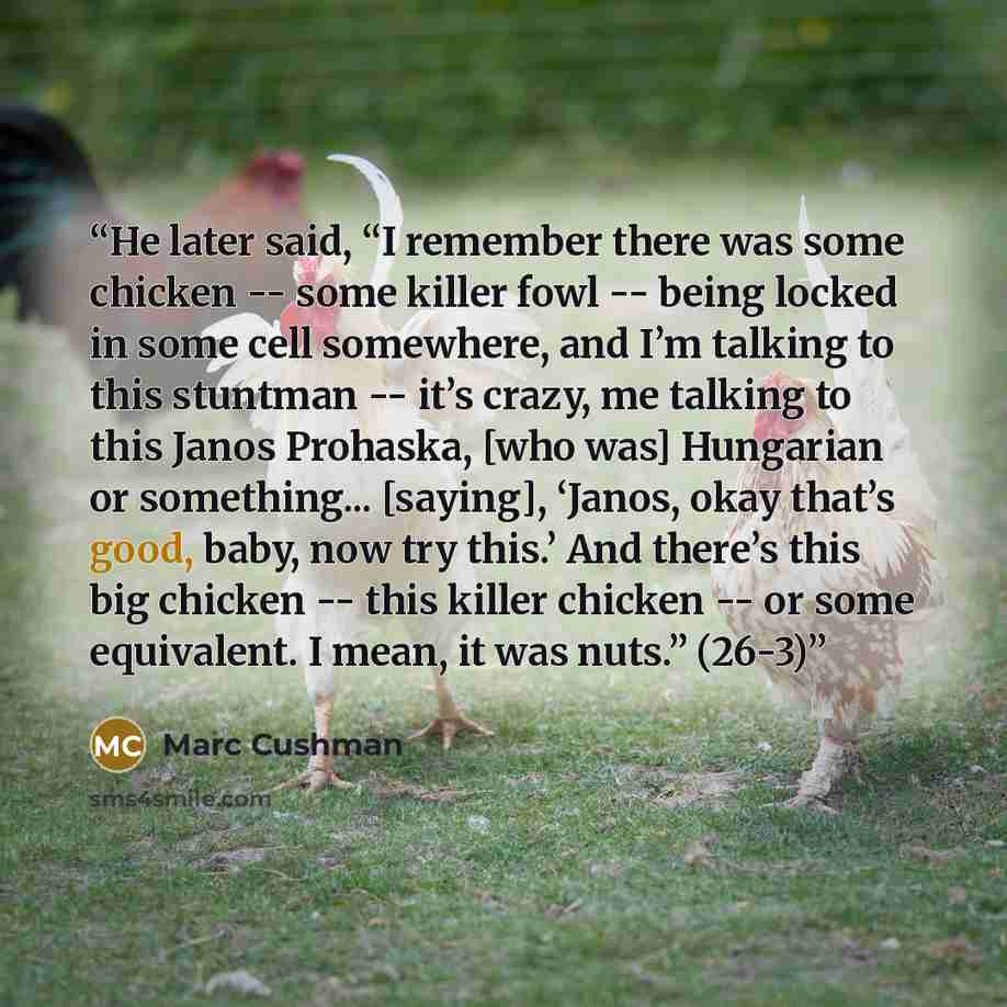 “He later said, “I remember there was some chicken -- some killer fowl -- being locked in some cell somewhere, and I’m talking to this stuntman -- it’s crazy, me talking to this Janos Prohaska, [who was] Hungarian or something... [saying], ‘Janos, okay that’s good, baby, now try this.’ And there’s…” quote by Marc Cushman