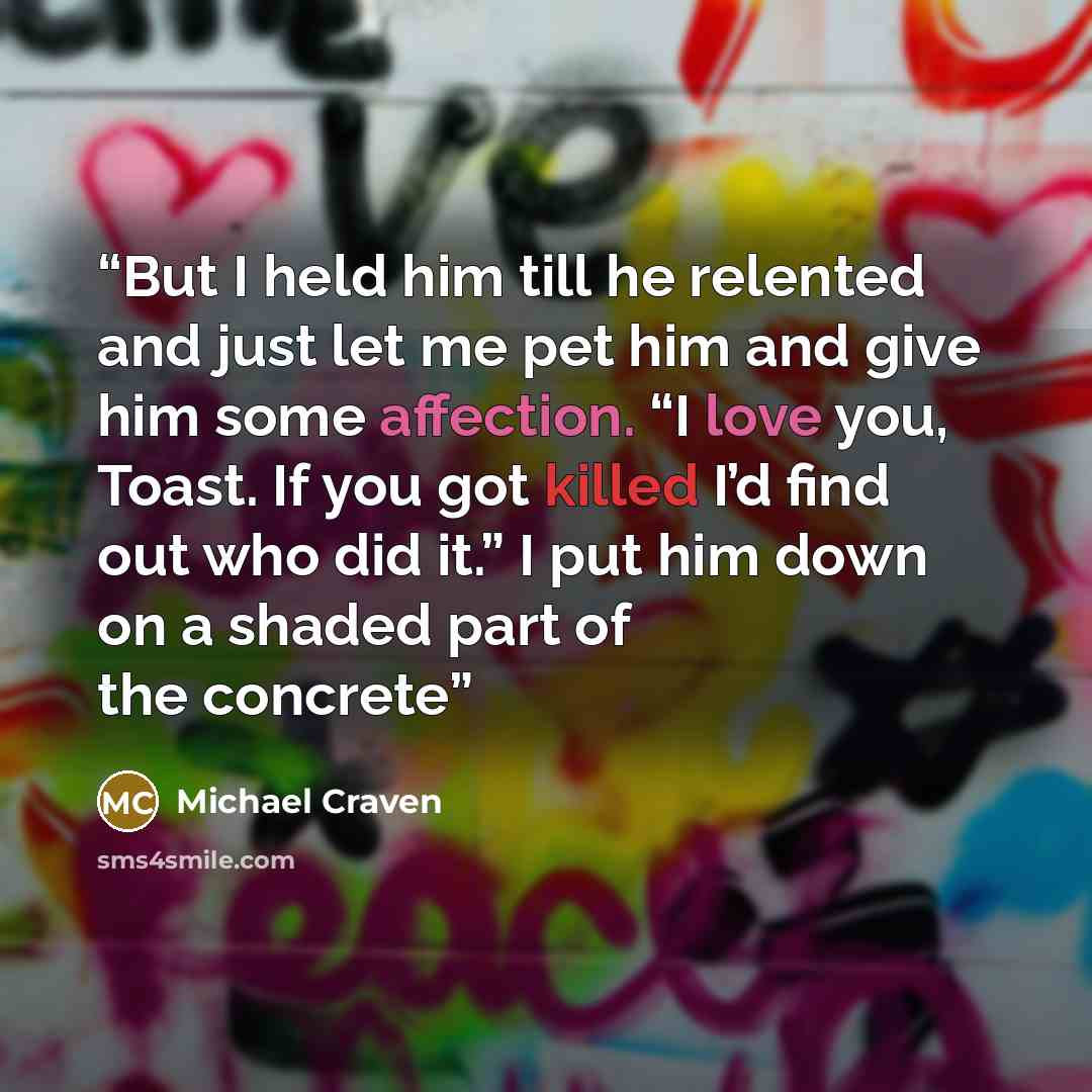 “But I held him till he relented and just let me pet him and give him some affection. “I love you, Toast. If you got killed I’d find out who did it.” I put him down on a shaded part of the concrete” quote by Michael Craven