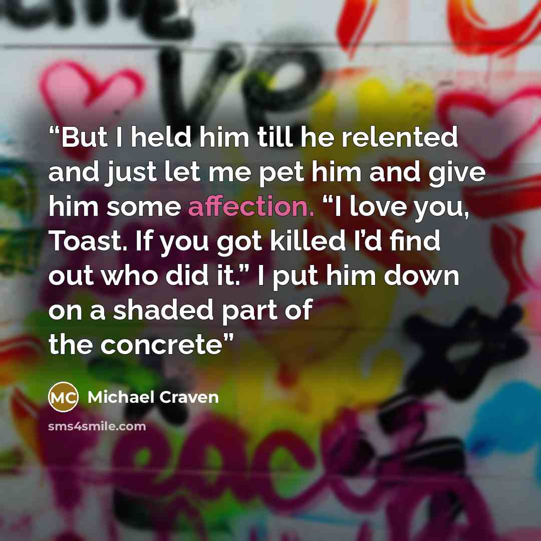 “But I held him till he relented and just let me pet him and give him some affection. “I love you, Toast. If you got killed I’d find out who did it.” I put him down on a shaded part of the concrete” quote by Michael Craven