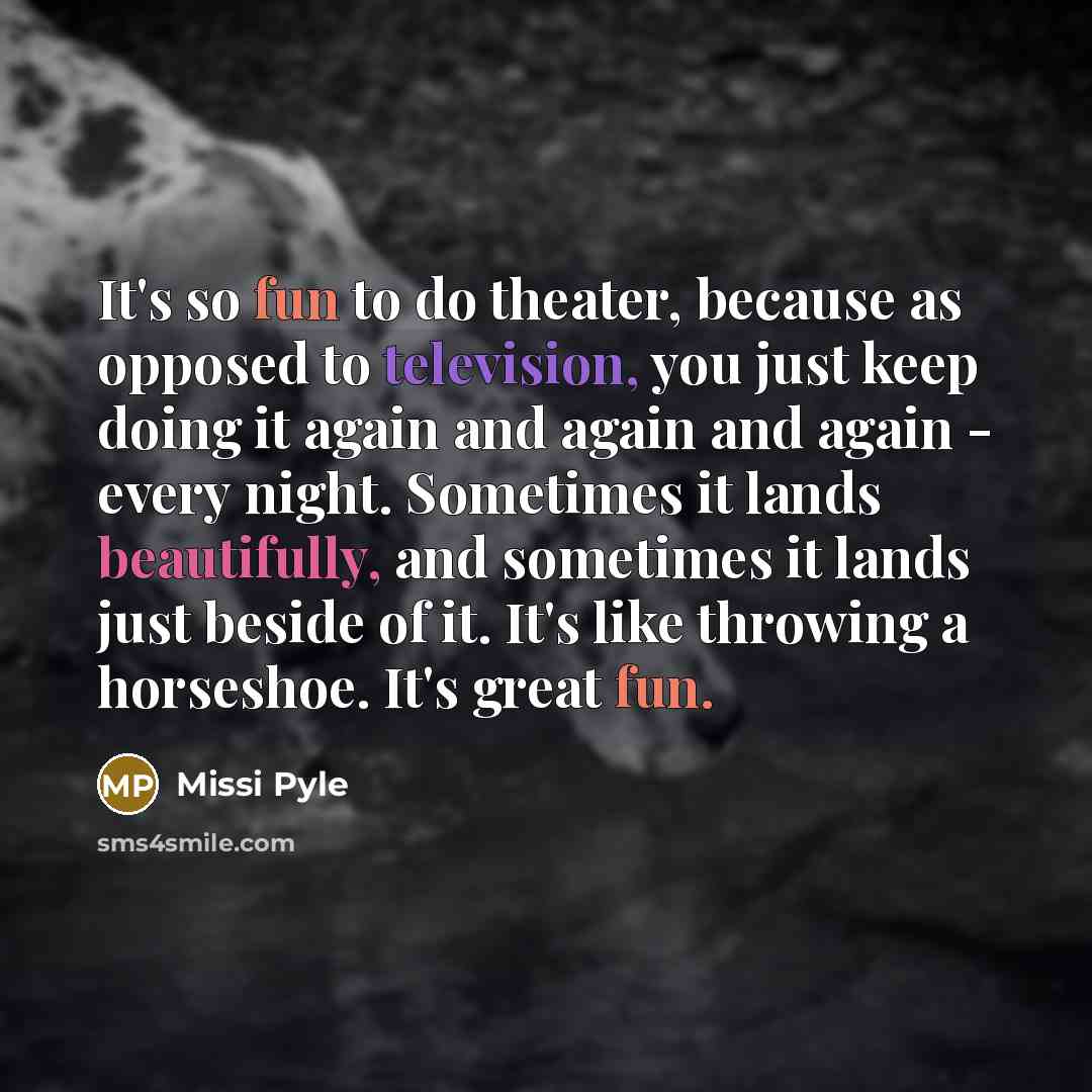 “It's so fun to do theater, because as opposed to television, you just keep doing it again and again and again - every night. Sometimes it lands beautifully, and sometimes it lands just beside of it. It's like throwing a horseshoe. It's great fun.” quote by Missi Pyle