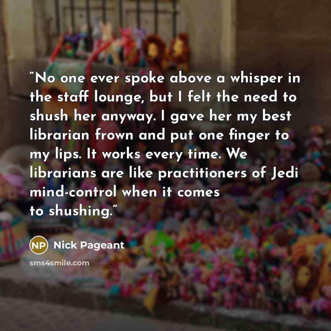 “No one ever spoke above a whisper in the staff lounge, but I felt the need to shush her anyway. I gave her my best librarian frown and put one finger to my lips. It works every time. We librarians are like practitioners of Jedi mind-control when it comes to shushing.” quote by Nick Pageant