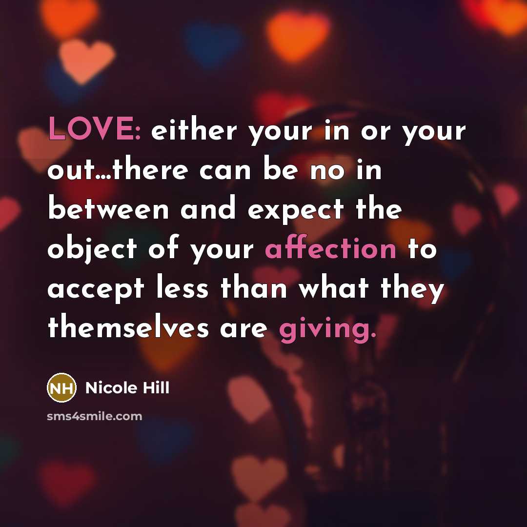 “LOVE: either your in or your out...there can be no in between and expect the object of your affection to accept less than what they themselves are giving.” quote by Nicole Hill