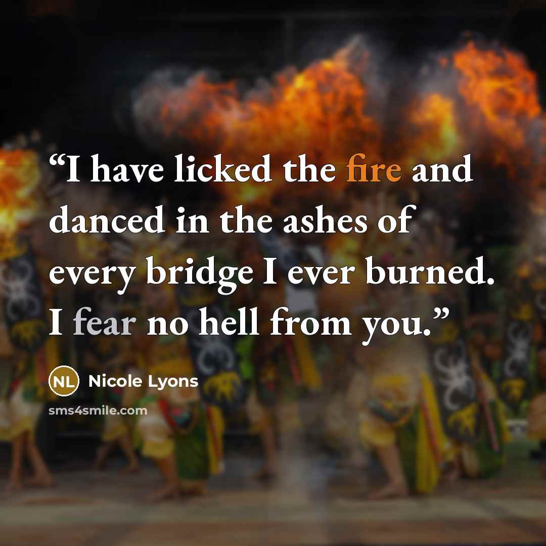 “I have licked the fire and danced in the ashes of every bridge I ever burned. I fear no hell from you.” quote by Nicole Lyons