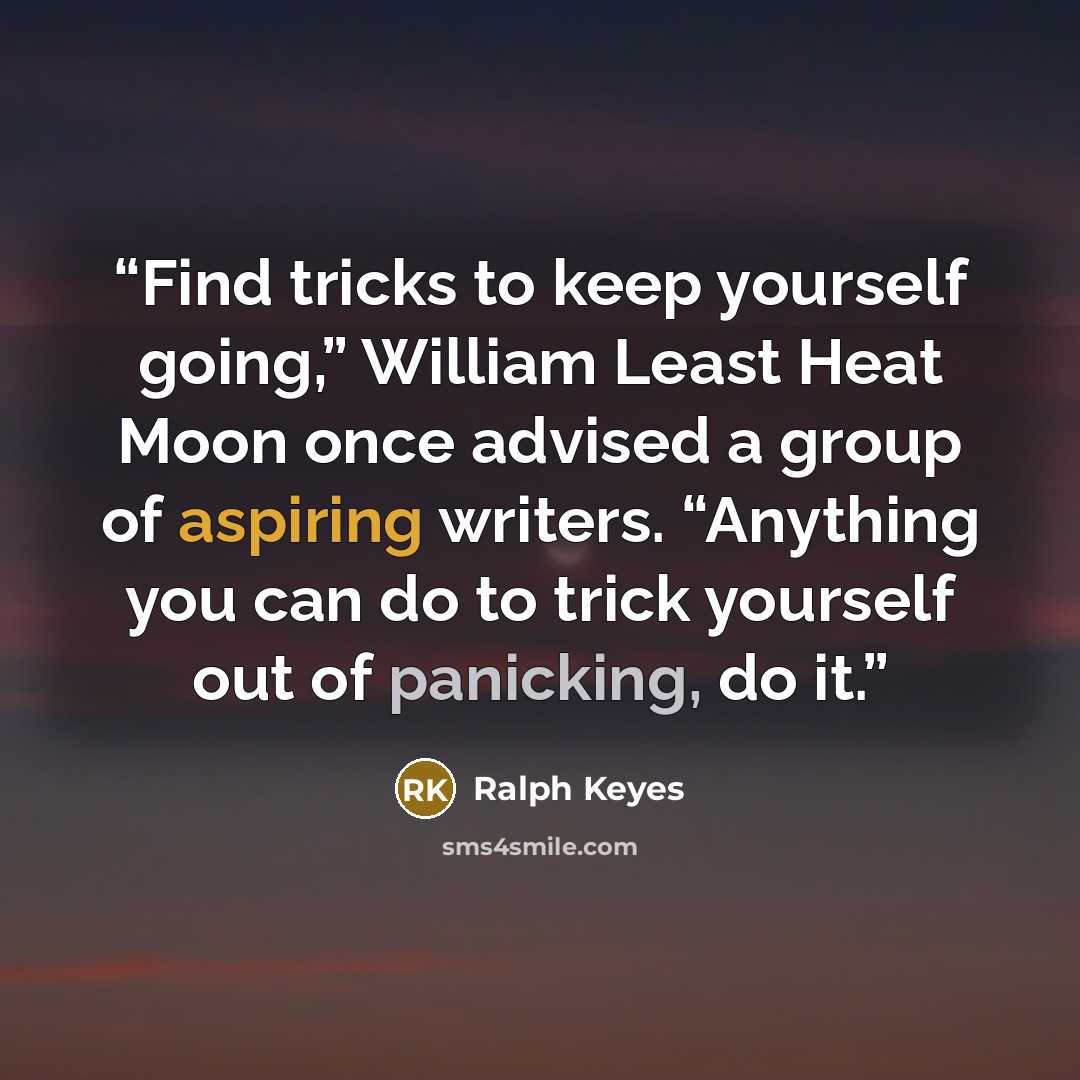 “Find tricks to keep yourself going,” William Least Heat Moon once advised a group of aspiring writers. “Anything you can do to trick yourself out of panicking, do it.” quote by Ralph Keyes