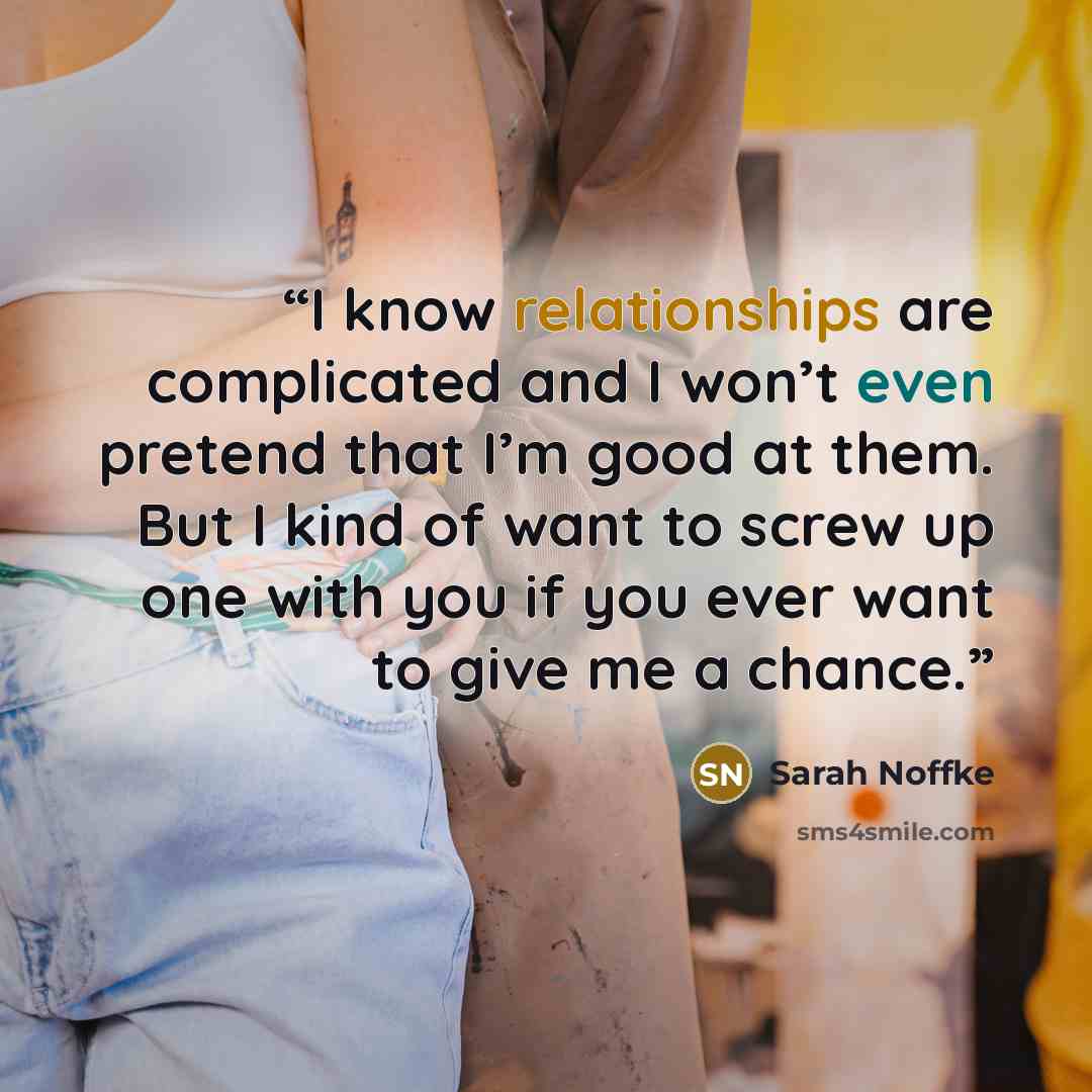 “I know relationships are complicated and I won’t even pretend that I’m good at them. But I kind of want to screw up one with you if you ever want to give me a chance.” quote by Sarah Noffke