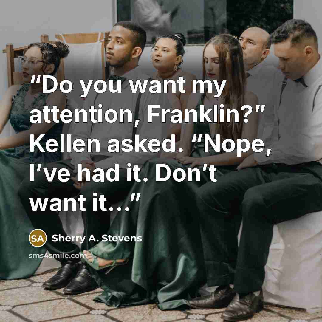 “Do you want my attention, Franklin?” Kellen asked. “Nope, I’ve had it. Don’t want it...” quote by Sherry A. Stevens