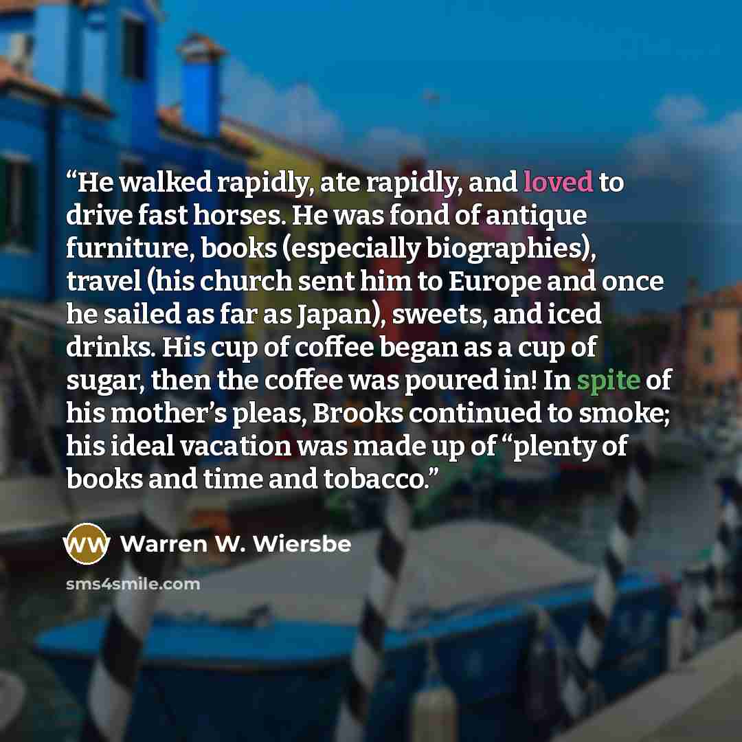 “He walked rapidly, ate rapidly, and loved to drive fast horses. He was fond of antique furniture, books (especially biographies), travel (his church sent him to Europe and once he sailed as far as Japan), sweets, and iced drinks. His cup of coffee began as a cup of sugar, then the coffee was…” quote by Warren W. Wiersbe