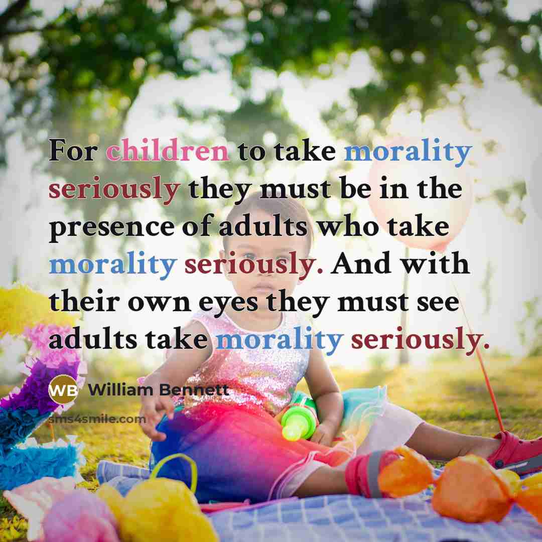 “For children to take morality seriously they must be in the presence of adults who take morality seriously. And with their own eyes they must see adults take morality seriously.” quote by William Bennett