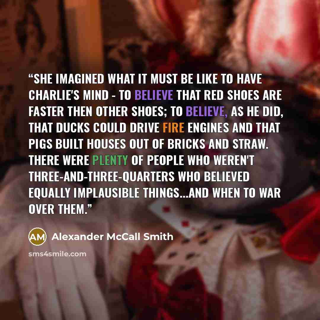 “She imagined what it must be like to have Charlie's mind - to believe that red shoes are faster then other shoes; to believe, as he did, that ducks could drive fire engines and that pigs built houses out of bricks and straw. There were plenty of people who weren't three-and-three-quarters who…” quote by Alexander McCall Smith