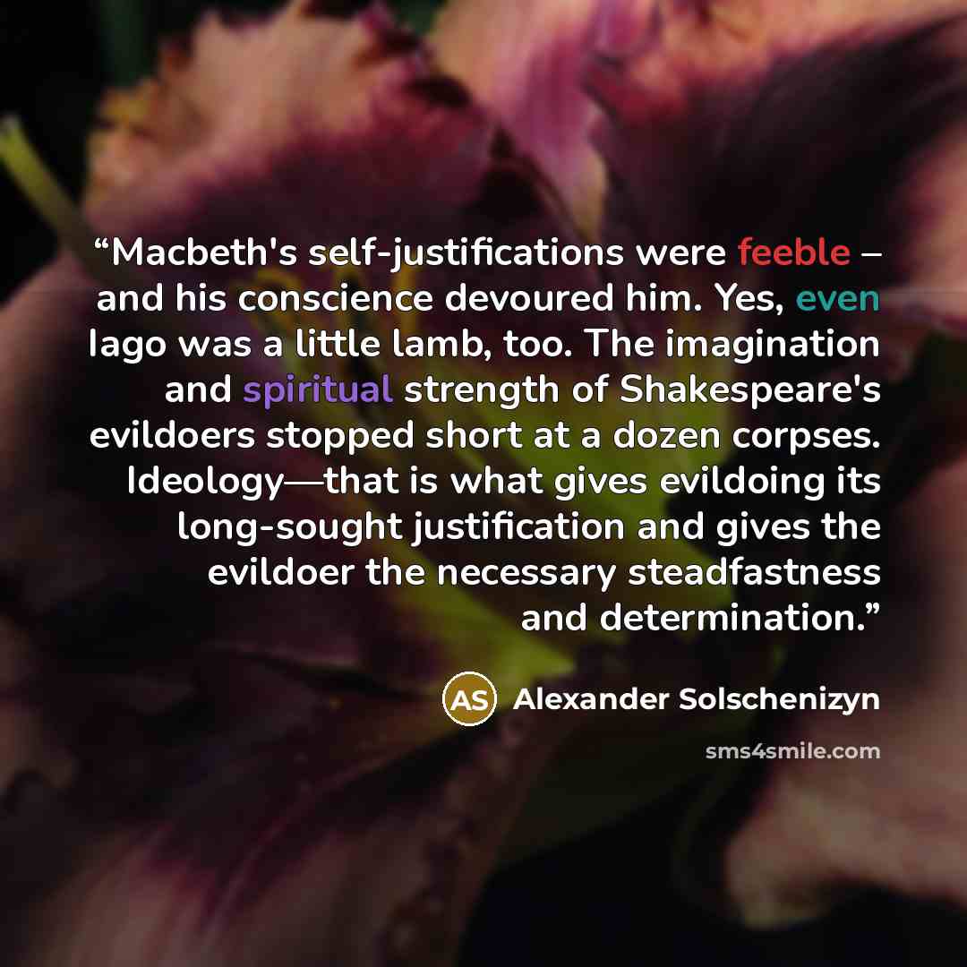 “Macbeth's self-justifications were feeble – and his conscience devoured him. Yes, even Iago was a little lamb, too. The imagination and spiritual strength of Shakespeare's evildoers stopped short at a dozen corpses. Ideology—that is what gives evildoing its long-sought justification and gives the…” quote by Alexander Solschenizyn