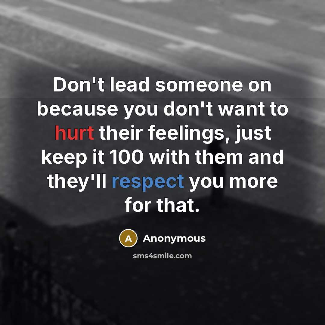 “Don't lead someone on because you don't want to hurt their feelings, just keep it 100 with them and they'll respect you more for that.” quote by Anonymous