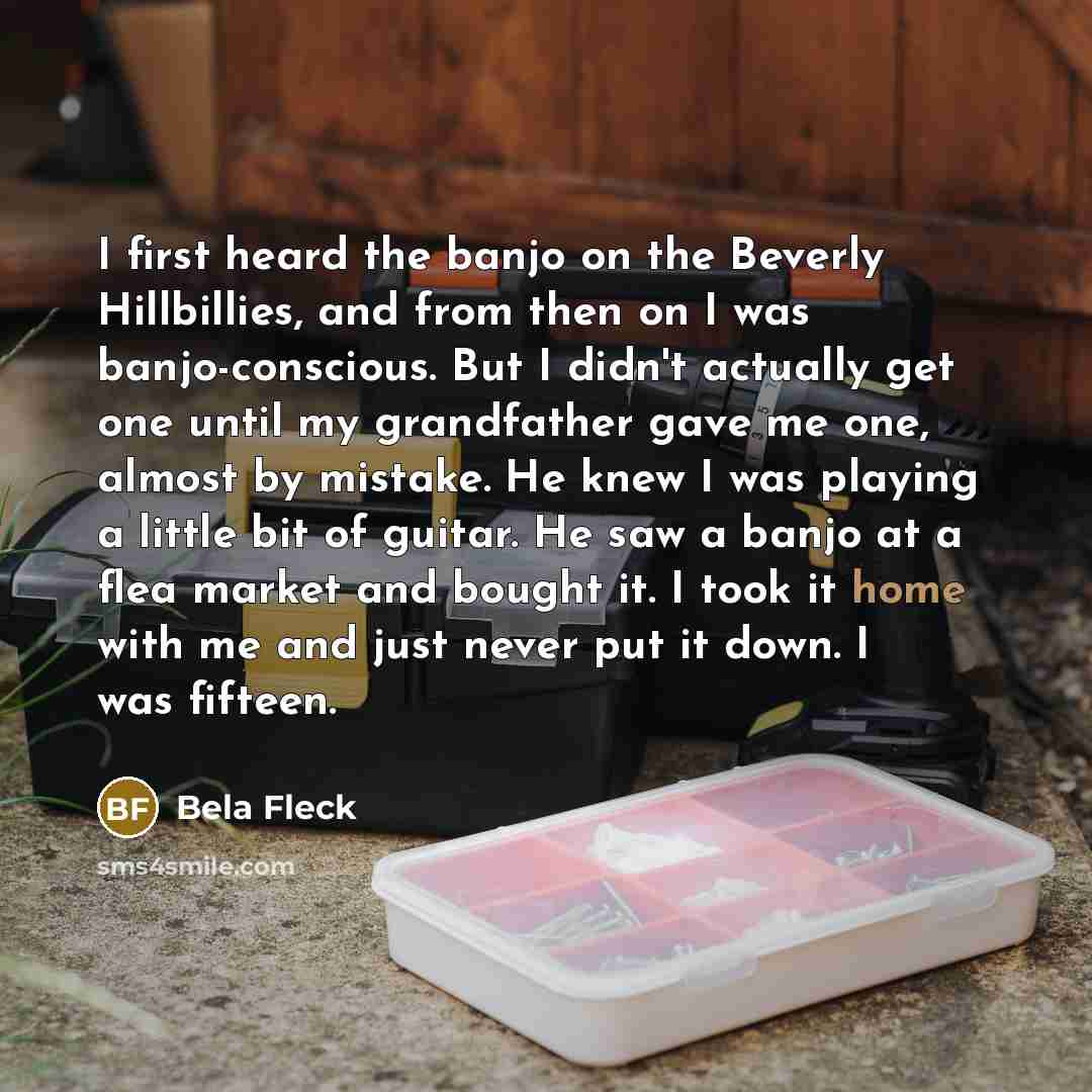 “I first heard the banjo on the Beverly Hillbillies, and from then on I was banjo-conscious. But I didn't actually get one until my grandfather gave me one, almost by mistake. He knew I was playing a little bit of guitar. He saw a banjo at a flea market and bought it. I took it home with me and…” quote by Bela Fleck