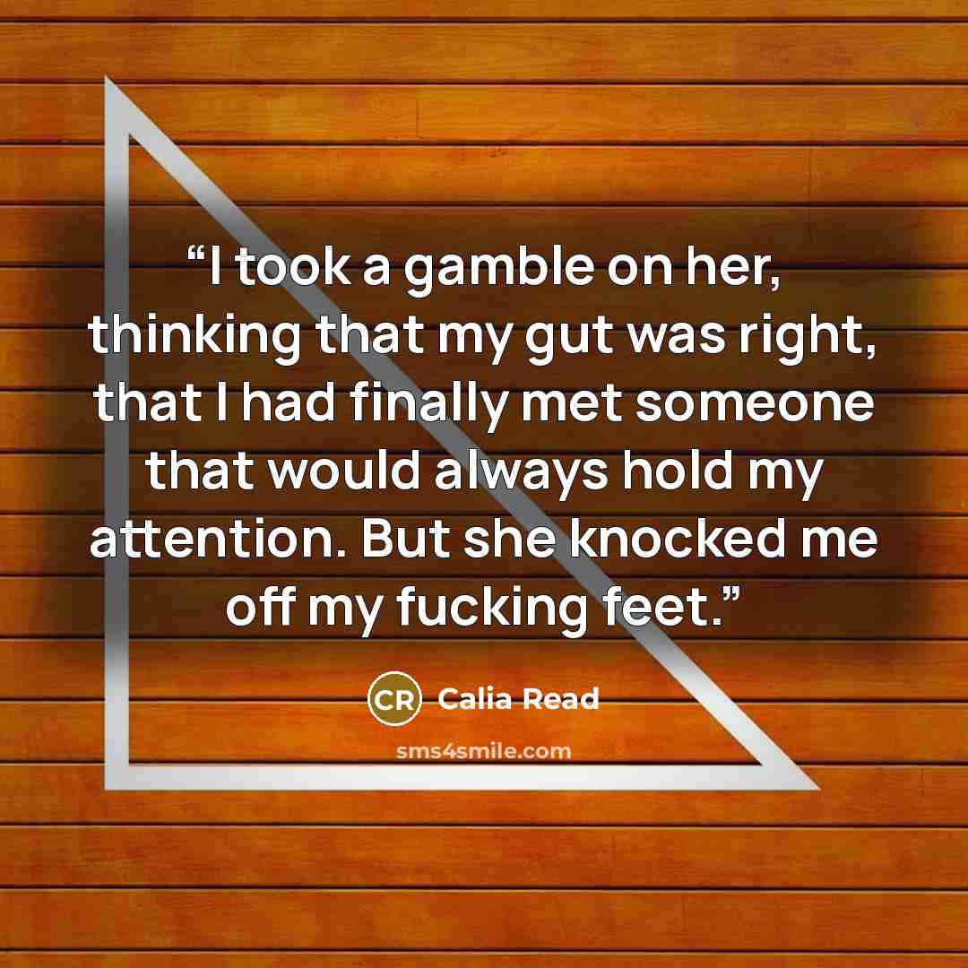 “I took a gamble on her, thinking that my gut was right, that I had finally met someone that would always hold my attention. But she knocked me off my fucking feet.” quote by Calia Read