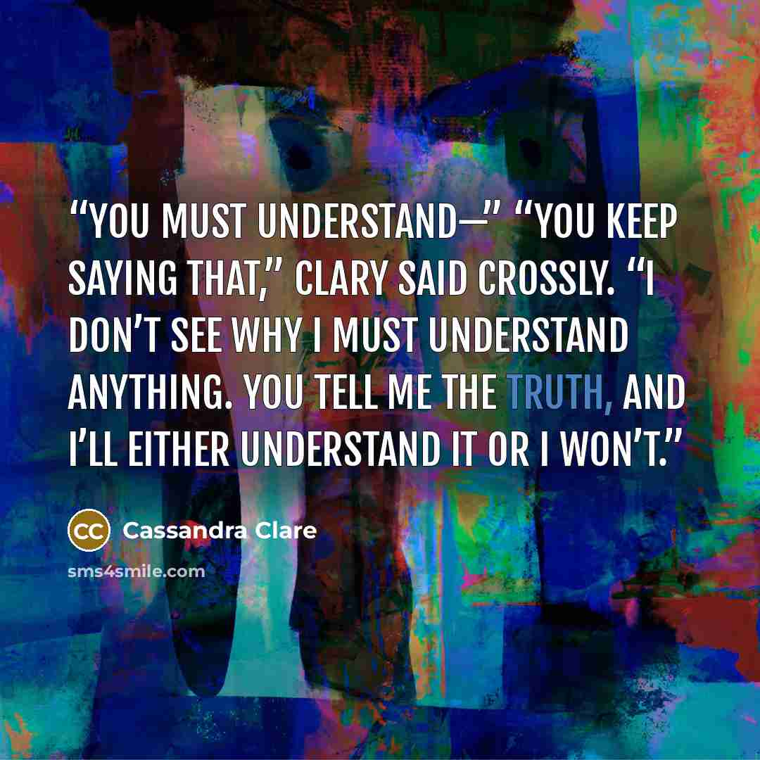 “You must understand—” “You keep saying that,” Clary said crossly. “I don’t see why I must understand anything. You tell me the truth, and I’ll either understand it or I won’t.” quote by Cassandra Clare