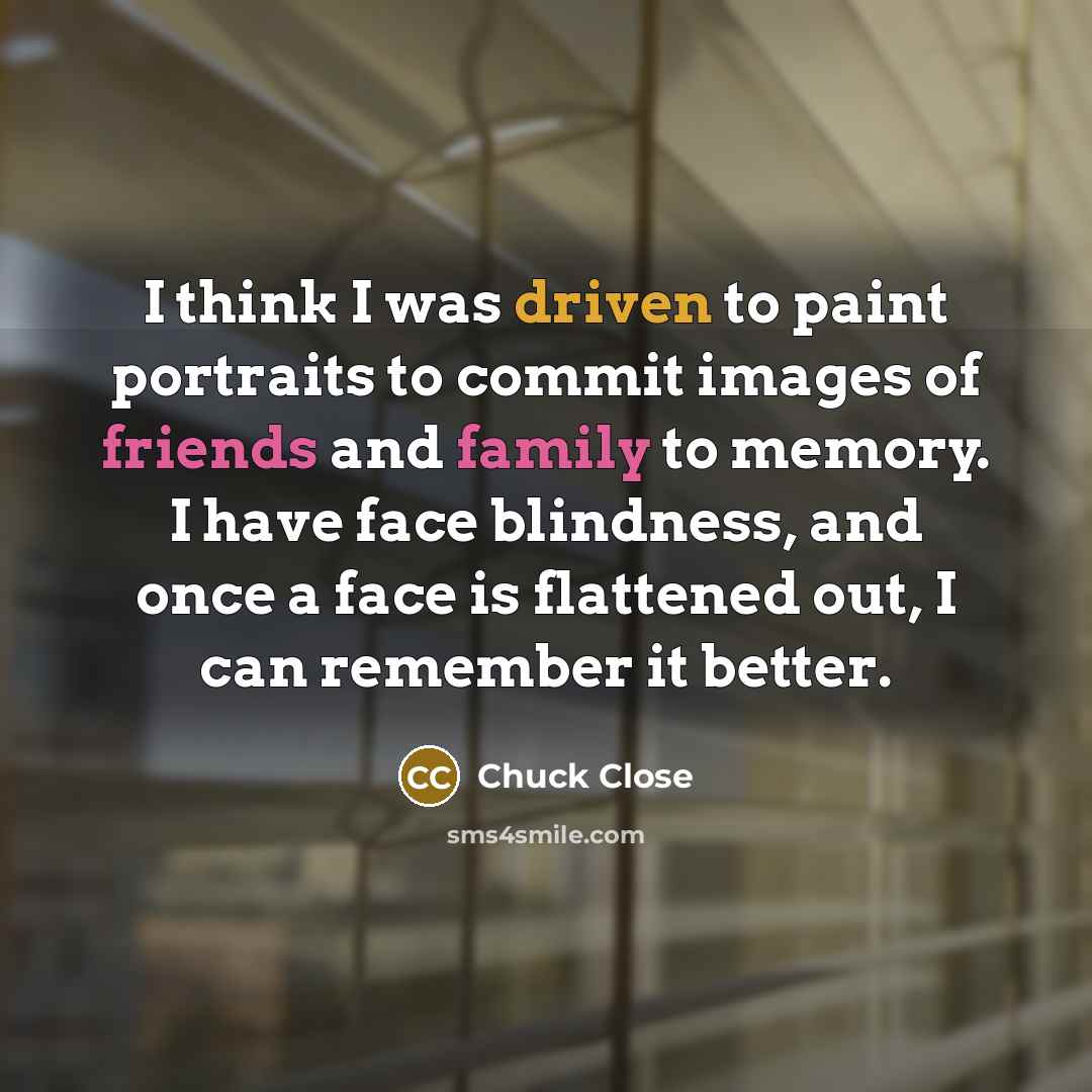 “I think I was driven to paint portraits to commit images of friends and family to memory. I have face blindness, and once a face is flattened out, I can remember it better.” quote by Chuck Close