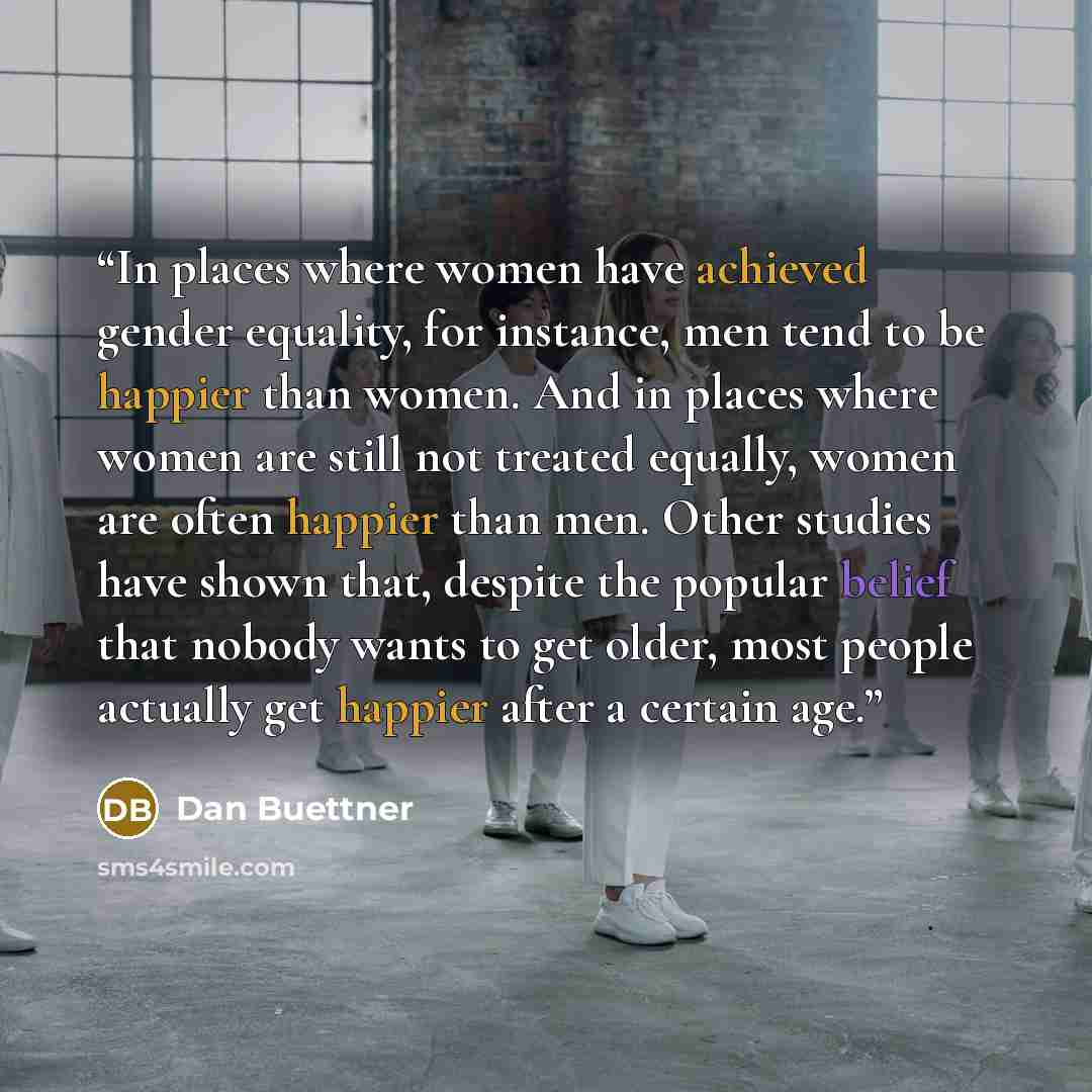 “In places where women have achieved gender equality, for instance, men tend to be happier than women. And in places where women are still not treated equally, women are often happier than men. Other studies have shown that, despite the popular belief that nobody wants to get older, most people…” quote by Dan Buettner