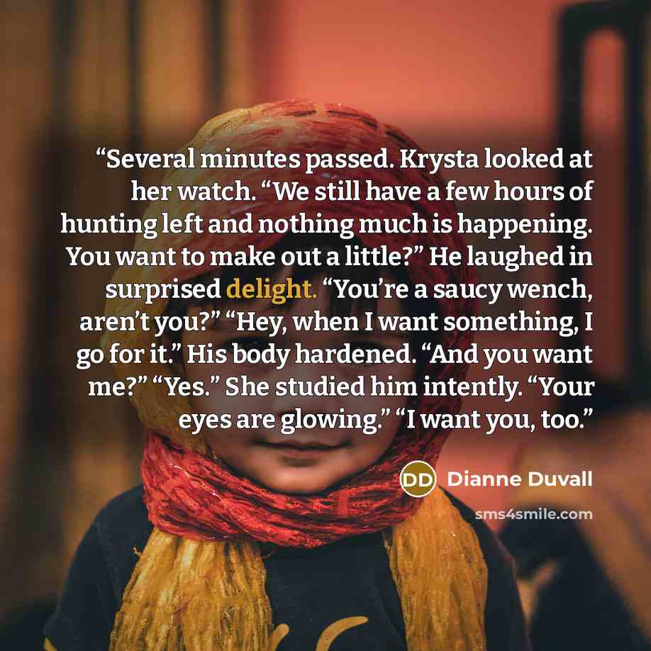 “Several minutes passed. Krysta looked at her watch. “We still have a few hours of hunting left and nothing much is happening. You want to make out a little?” He laughed in surprised delight. “You’re a saucy wench, aren’t you?” “Hey, when I want something, I go for it.” His body hardened. “And you…” quote by Dianne Duvall