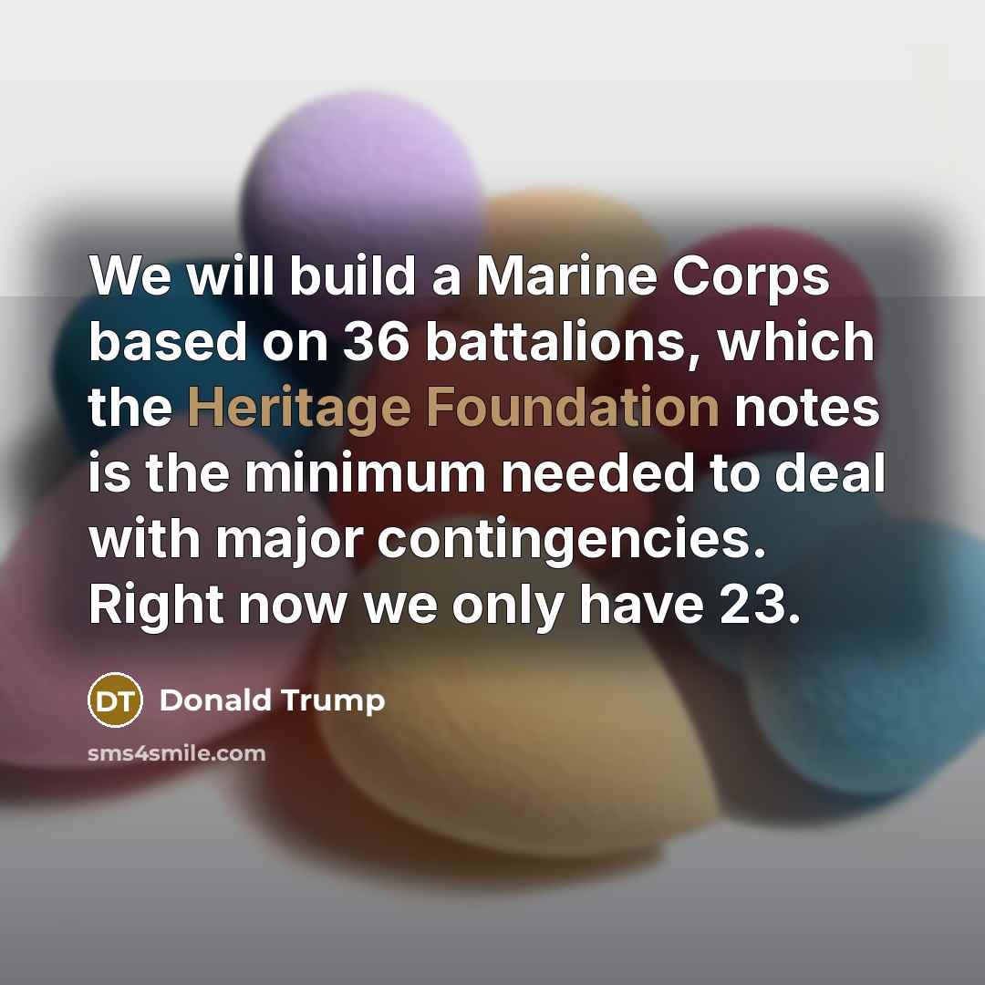 “We will build a Marine Corps based on 36 battalions, which the Heritage Foundation notes is the minimum needed to deal with major contingencies. Right now we only have 23.” quote by Donald Trump