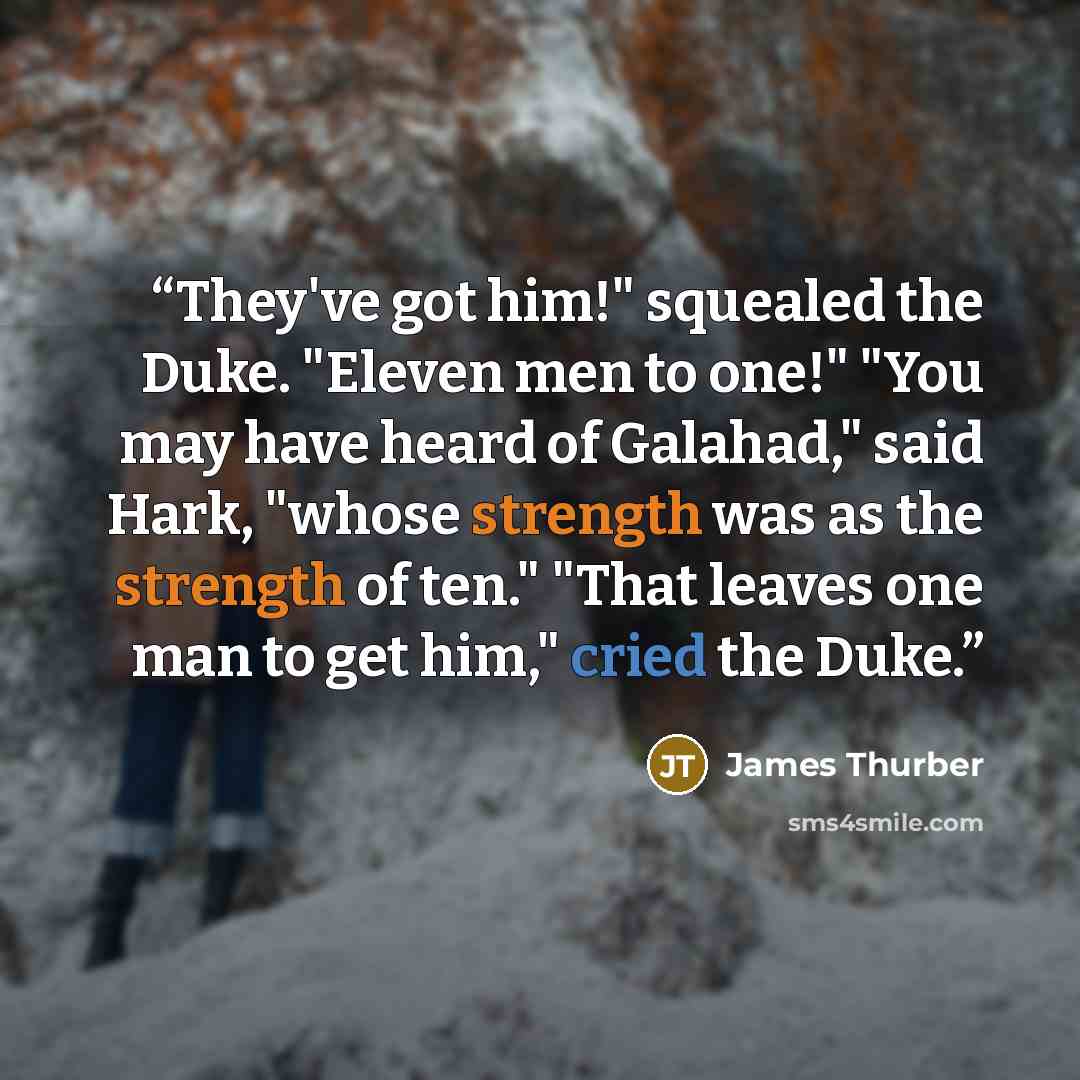 “They've got him!" squealed the Duke. "Eleven men to one!" "You may have heard of Galahad," said Hark, "whose strength was as the strength of ten." "That leaves one man to get him," cried the Duke.” quote by James Thurber