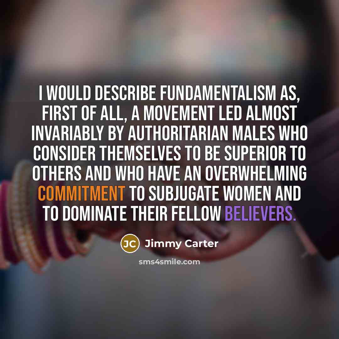 “I would describe fundamentalism as, first of all, a movement led almost invariably by authoritarian males who consider themselves to be superior to others and who have an overwhelming commitment to subjugate women and to dominate their fellow believers.” quote by Jimmy Carter