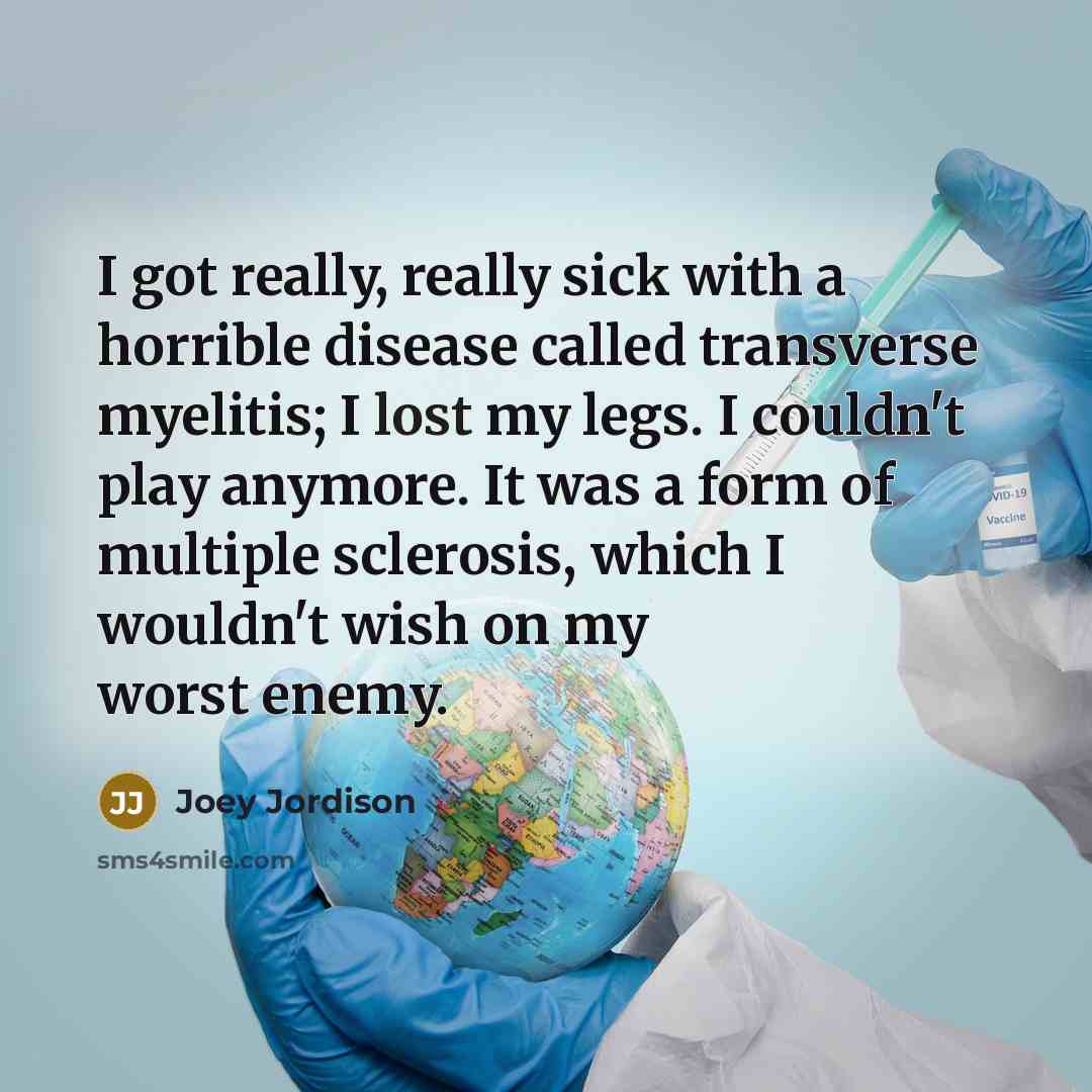 “I got really, really sick with a horrible disease called transverse myelitis; I lost my legs. I couldn't play anymore. It was a form of multiple sclerosis, which I wouldn't wish on my worst enemy.” quote by Joey Jordison