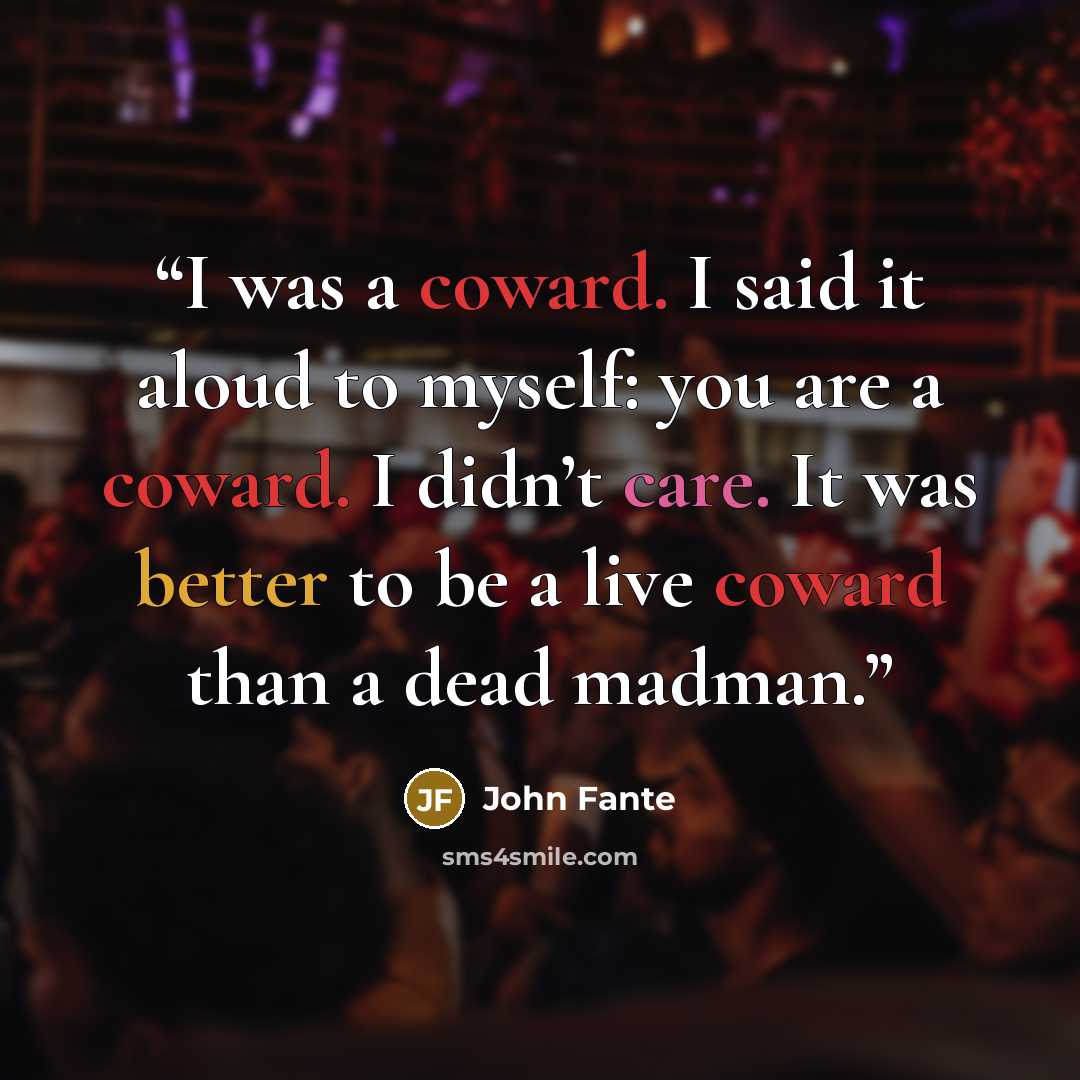 “I was a coward. I said it aloud to myself: you are a coward. I didn’t care. It was better to be a live coward than a dead madman.” quote by John Fante