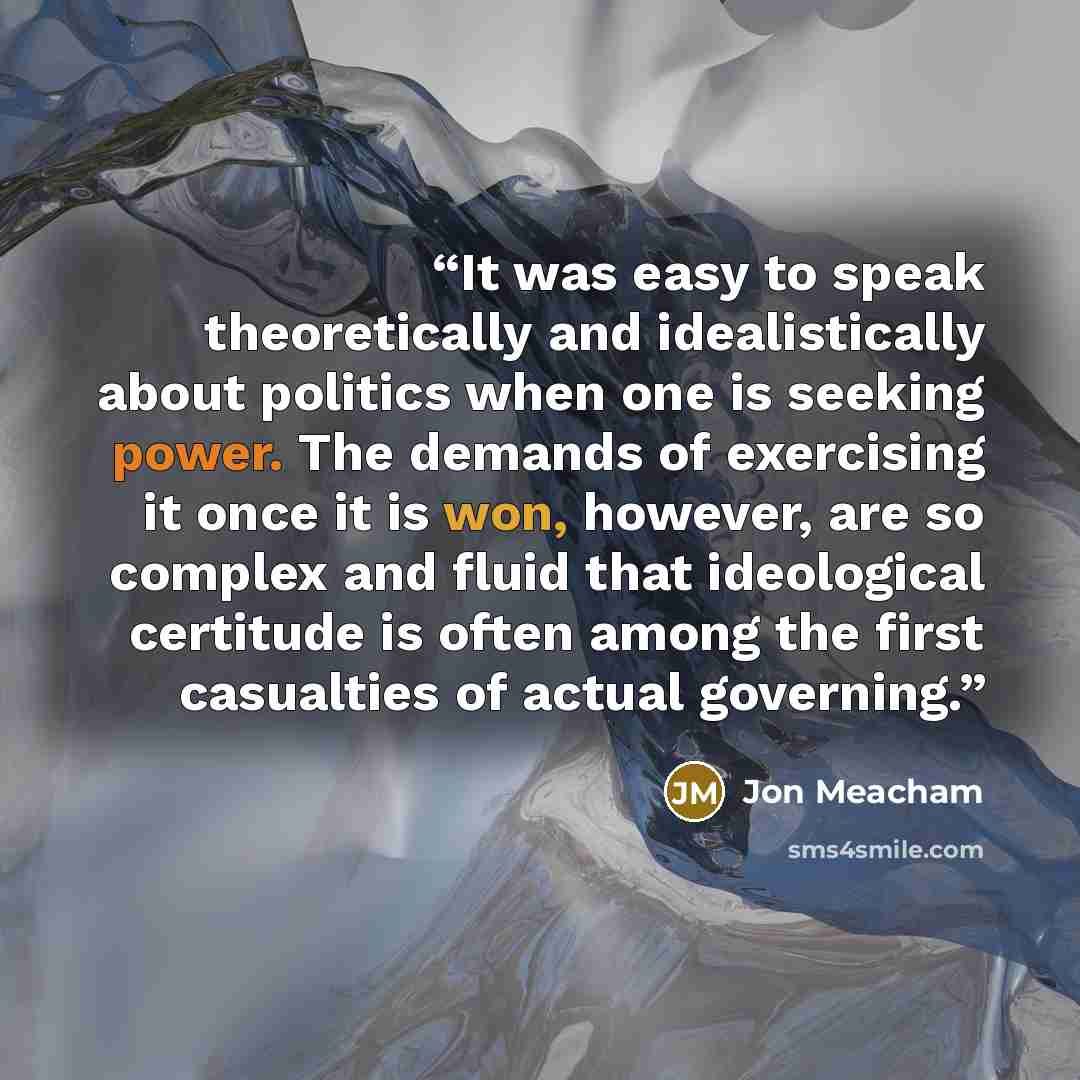 “It was easy to speak theoretically and idealistically about politics when one is seeking power. The demands of exercising it once it is won, however, are so complex and fluid that ideological certitude is often among the first casualties of actual governing.” quote by Jon Meacham