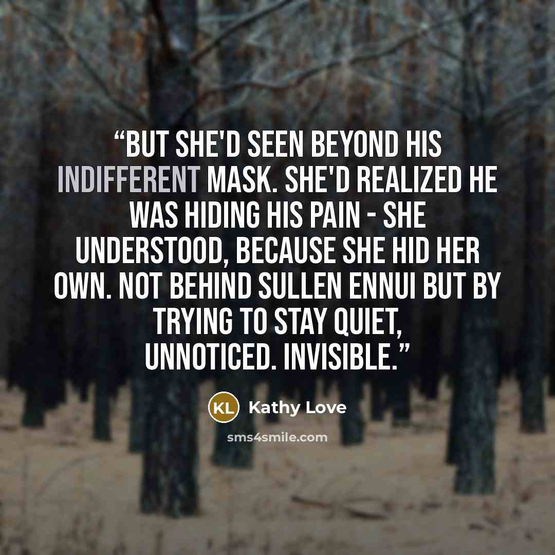 “But she'd seen beyond his indifferent mask. She'd realized he was hiding his pain - she understood, because she hid her own. Not behind sullen ennui but by trying to stay quiet, unnoticed. Invisible.” quote by Kathy Love
