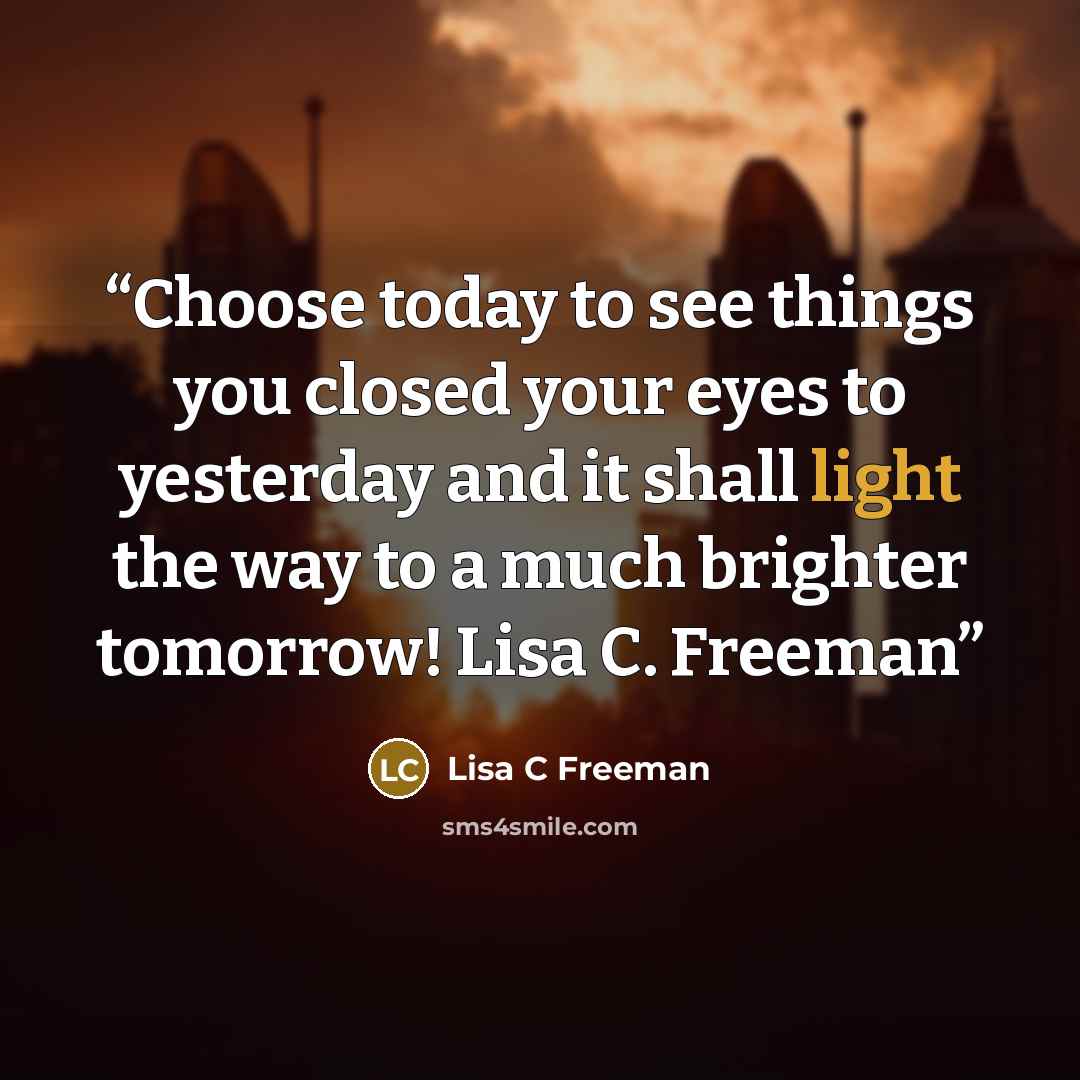 “Choose today to see things you closed your eyes to yesterday and it shall light the way to a much brighter tomorrow! Lisa C. Freeman” quote by Lisa C Freeman