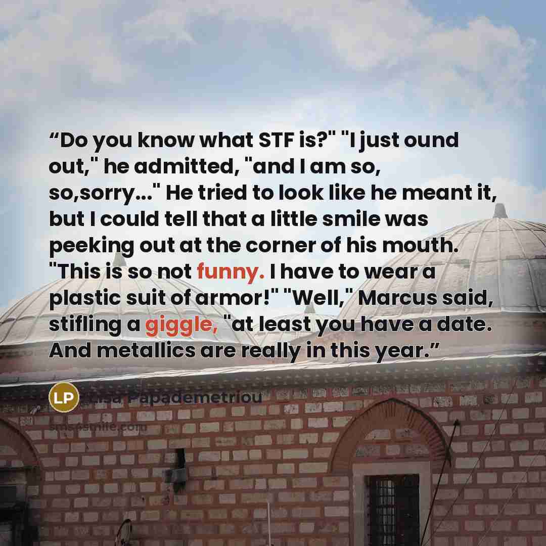 “Do you know what STF is?" "I just ound out," he admitted, "and I am so, so,sorry..." He tried to look like he meant it, but I could tell that a little smile was peeking out at the corner of his mouth. "This is so not funny. I have to wear a plastic suit of armor!" "Well," Marcus said, stifling a…” quote by Lisa Papademetriou