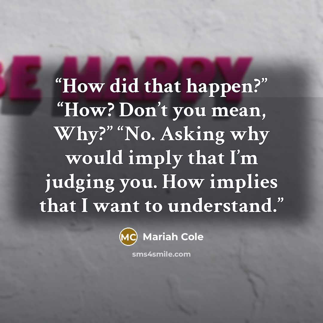 “How did that happen?” “How? Don’t you mean, Why?” “No. Asking why would imply that I’m judging you. How implies that I want to understand.” quote by Mariah Cole