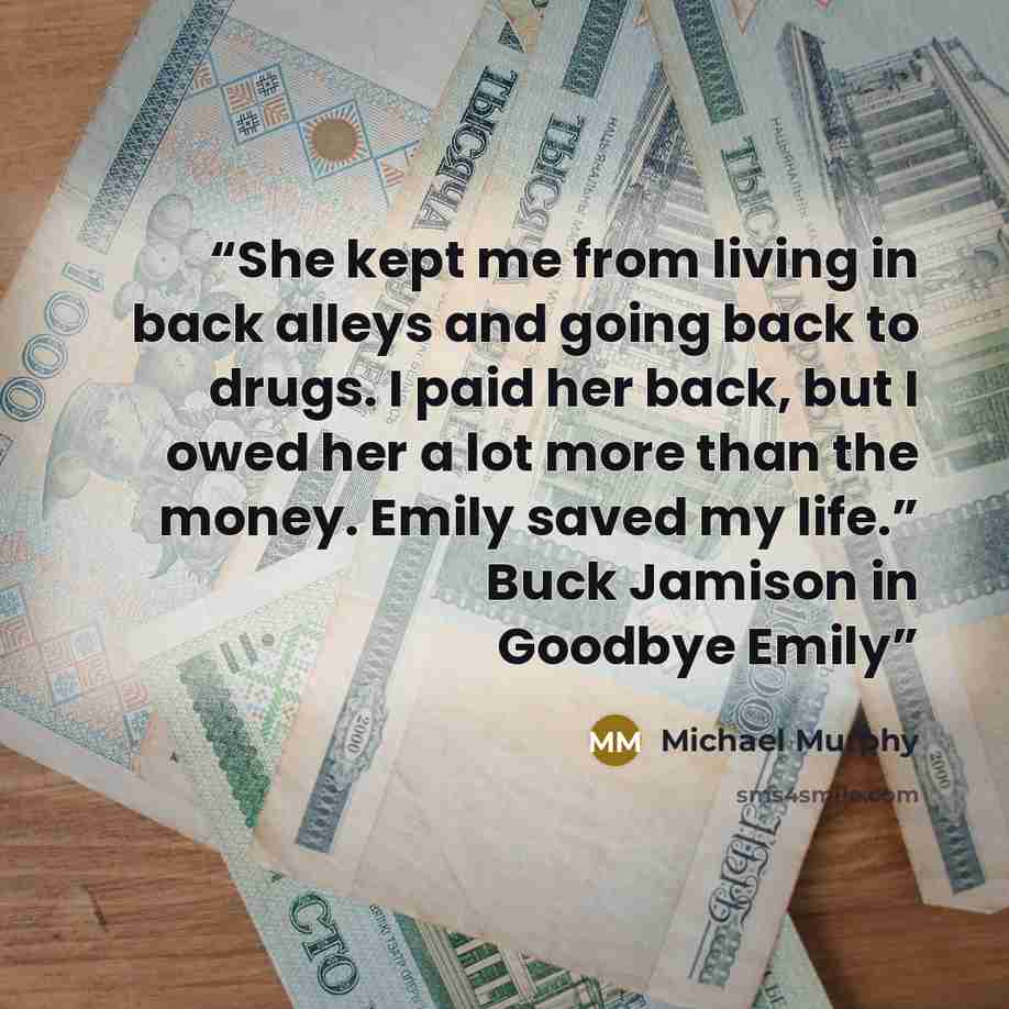 “She kept me from living in back alleys and going back to drugs. I paid her back, but I owed her a lot more than the money. Emily saved my life.” Buck Jamison in Goodbye Emily” quote by Michael Murphy