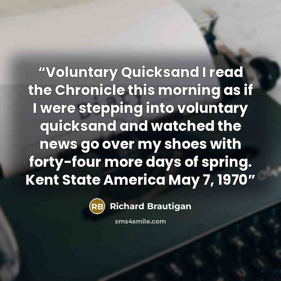 “Voluntary Quicksand I read the Chronicle this morning as if I were stepping into voluntary quicksand and watched the news go over my shoes with forty-four more days of spring. Kent State America May 7, 1970” quote by Richard Brautigan