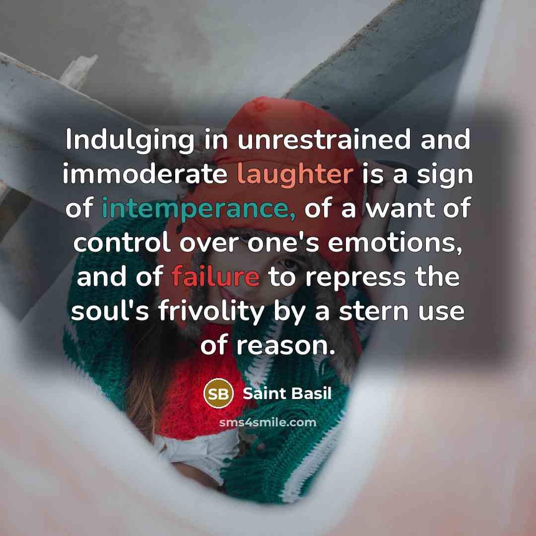 “Indulging in unrestrained and immoderate laughter is a sign of intemperance, of a want of control over one's emotions, and of failure to repress the soul's frivolity by a stern use of reason.” quote by Saint Basil