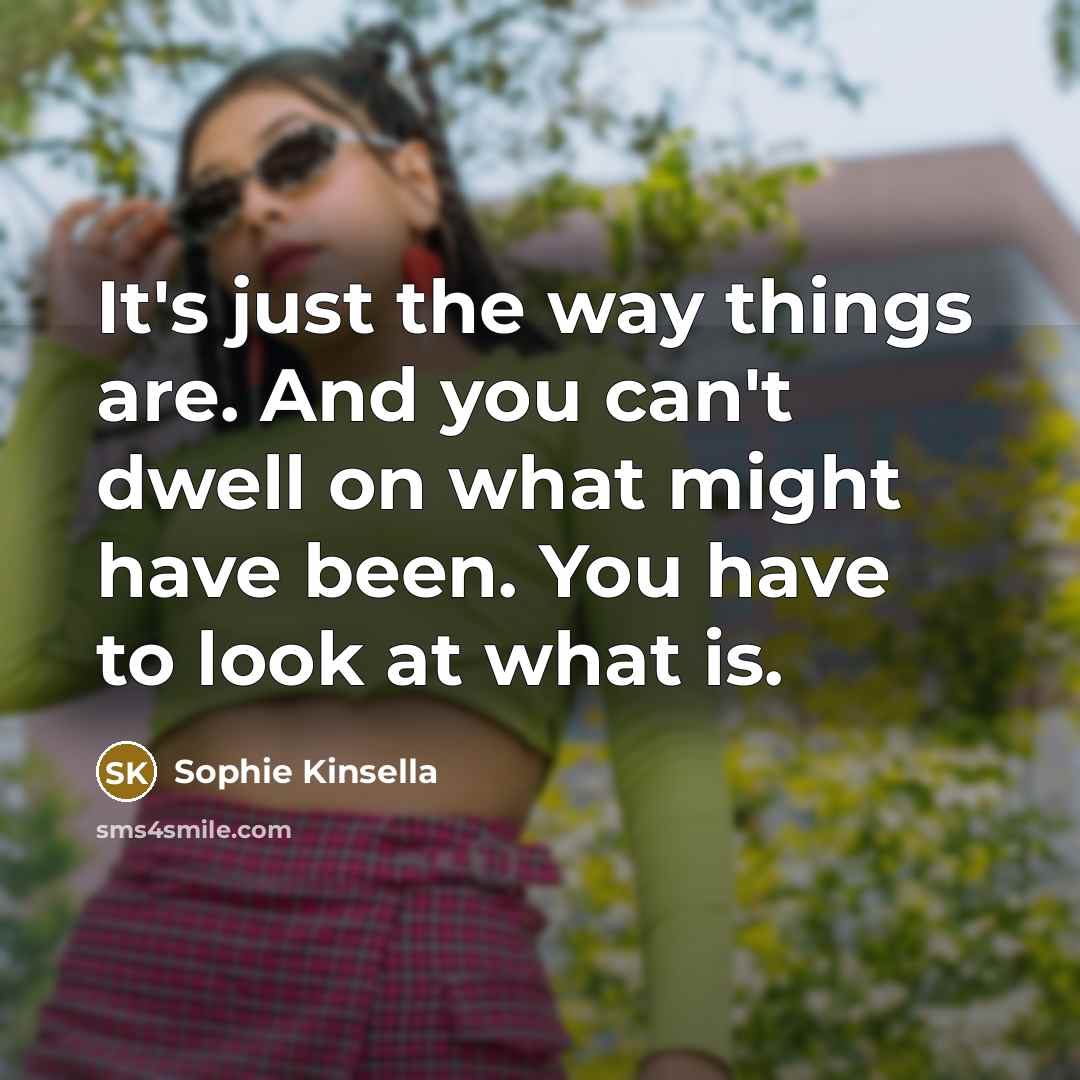 “It's just the way things are. And you can't dwell on what might have been. You have to look at what is.” quote by Sophie Kinsella
