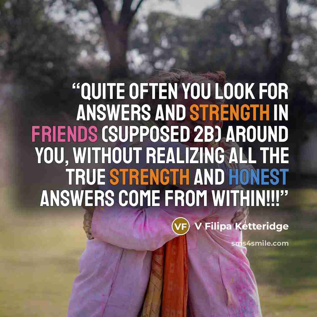 “Quite often you look for answers and strength in friends (supposed 2b) around you, without realizing All the true strength and honest answers come from within!!!” quote by V Filipa Ketteridge