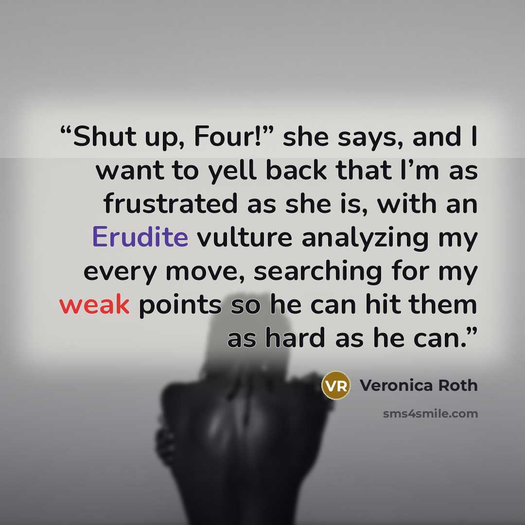 “Shut up, Four!” she says, and I want to yell back that I’m as frustrated as she is, with an Erudite vulture analyzing my every move, searching for my weak points so he can hit them as hard as he can.” quote by Veronica Roth