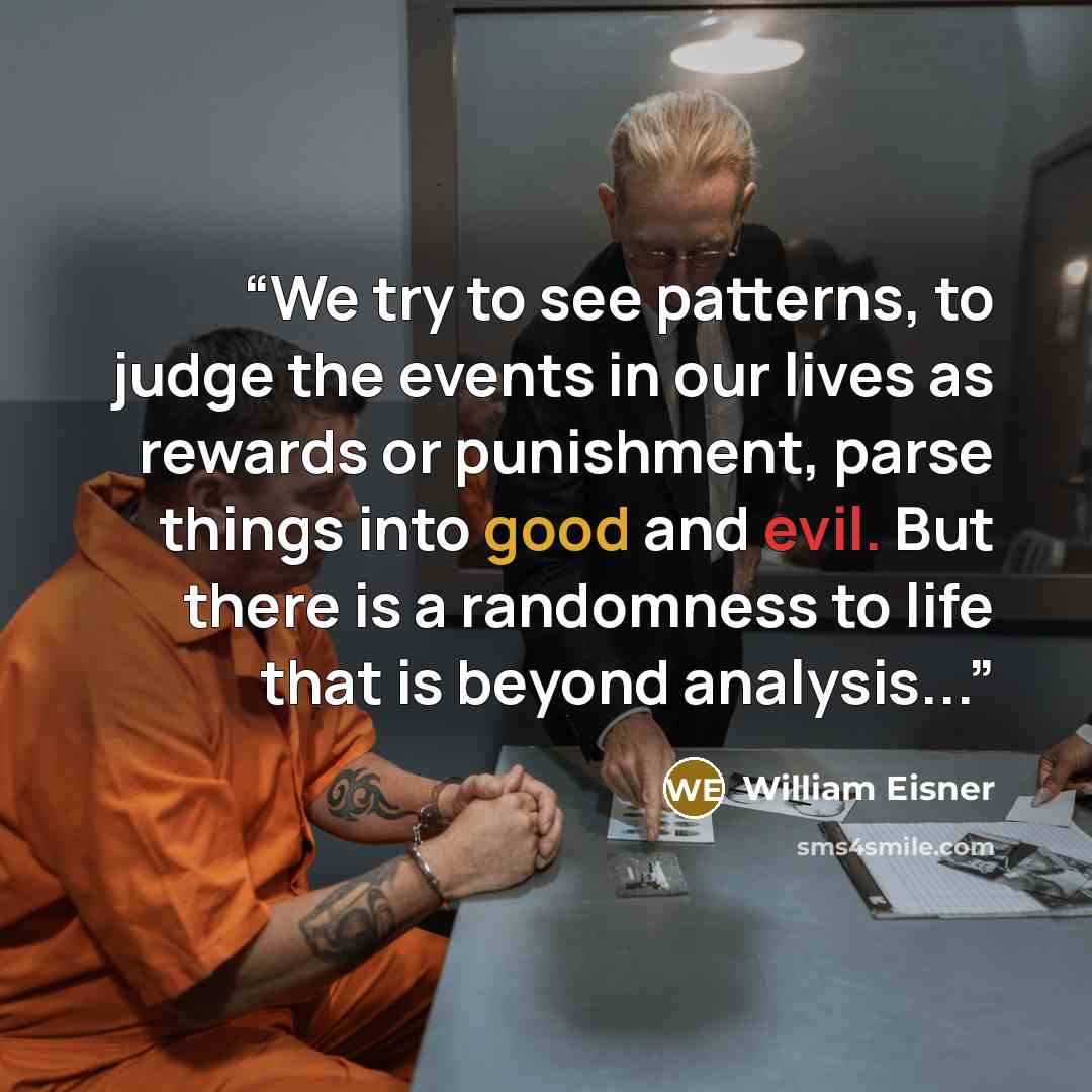 “We try to see patterns, to judge the events in our lives as rewards or punishment, parse things into good and evil. But there is a randomness to life that is beyond analysis...” quote by William Eisner