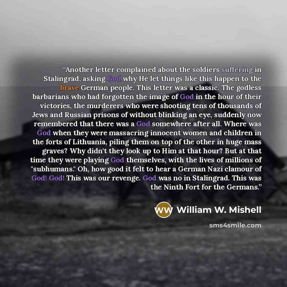 “Another letter complained about the soldiers suffering in Stalingrad, asking God why He let things like this happen to the brave German people. This letter was a classic. The godless barbarians who had forgotten the image of God in the hour of their victories, the murderers who were shooting tens…” quote by William W. Mishell
