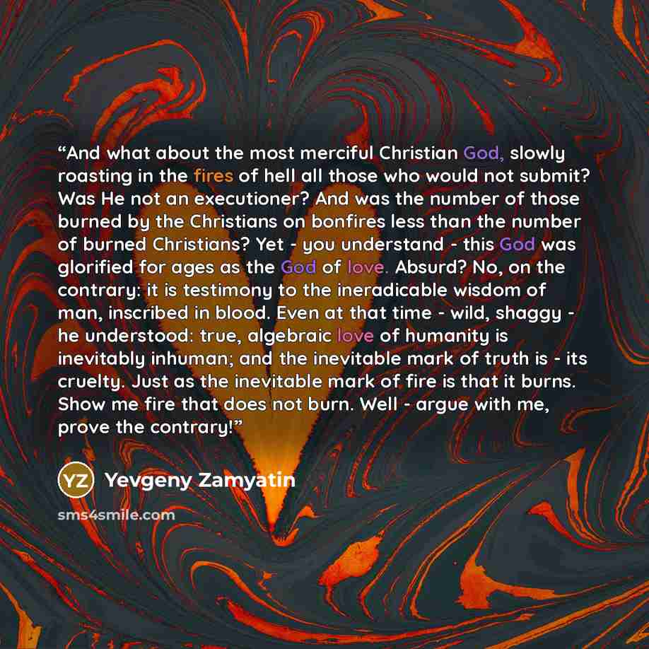 “And what about the most merciful Christian God, slowly roasting in the fires of hell all those who would not submit? Was He not an executioner? And was the number of those burned by the Christians on bonfires less than the number of burned Christians? Yet - you understand - this God was glorified…” quote by Yevgeny Zamyatin