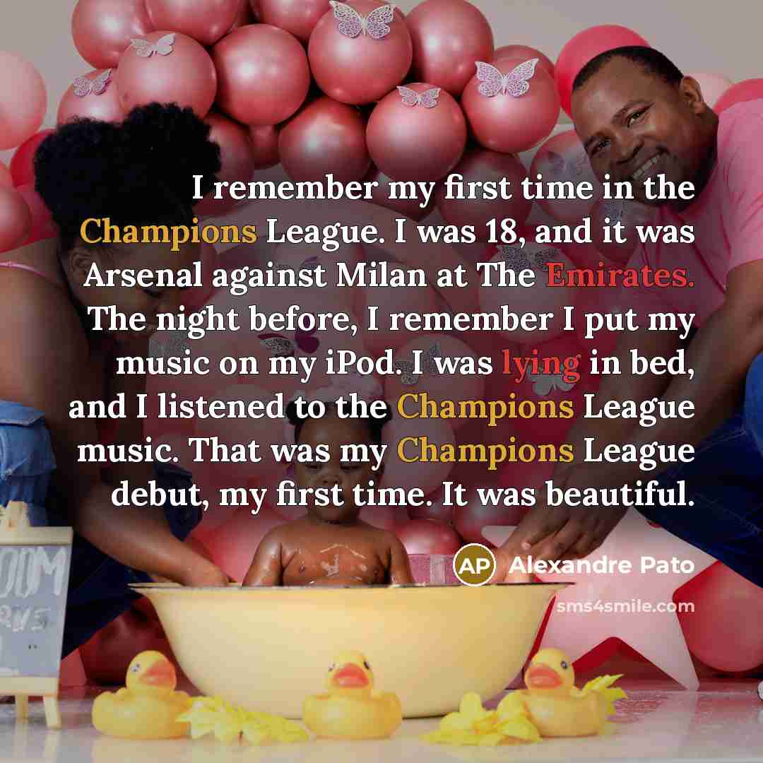 “I remember my first time in the Champions League. I was 18, and it was Arsenal against Milan at The Emirates. The night before, I remember I put my music on my iPod. I was lying in bed, and I listened to the Champions League music. That was my Champions League debut, my first time. It was beautiful.” quote by Alexandre Pato