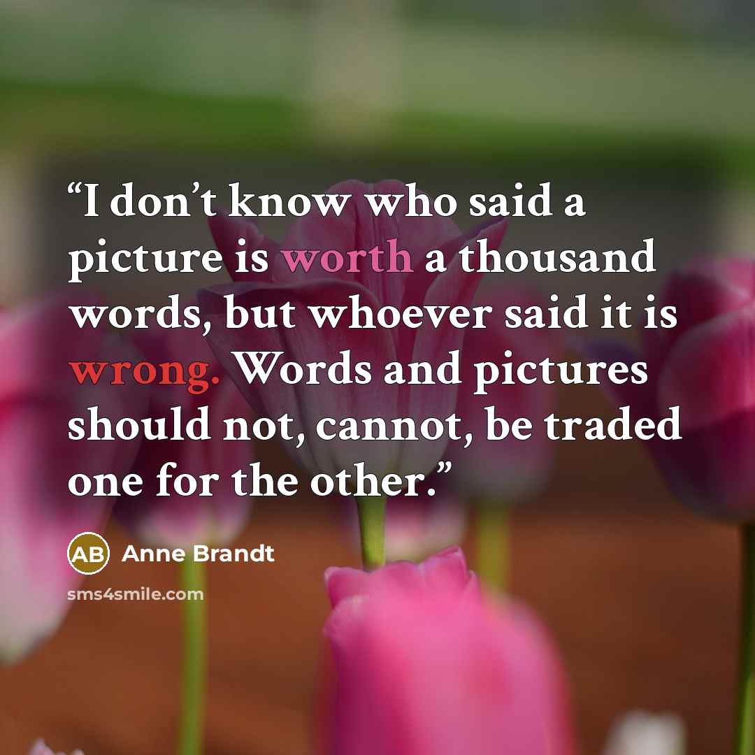 “I don’t know who said a picture is worth a thousand words, but whoever said it is wrong. Words and pictures should not, cannot, be traded one for the other.” quote by Anne Brandt