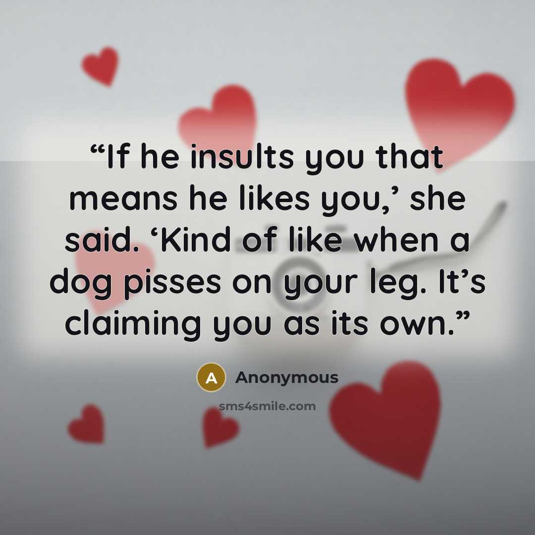 “If he insults you that means he likes you,’ she said. ‘Kind of like when a dog pisses on your leg. It’s claiming you as its own.” quote by Anonymous