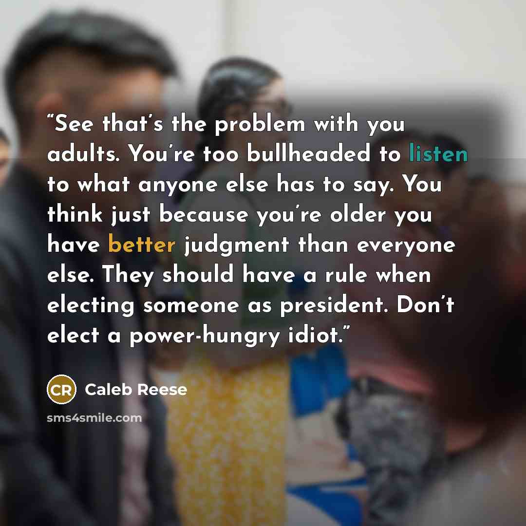 “See that’s the problem with you adults. You’re too bullheaded to listen to what anyone else has to say. You think just because you’re older you have better judgment than everyone else. They should have a rule when electing someone as president. Don’t elect a power-hungry idiot.” quote by Caleb Reese