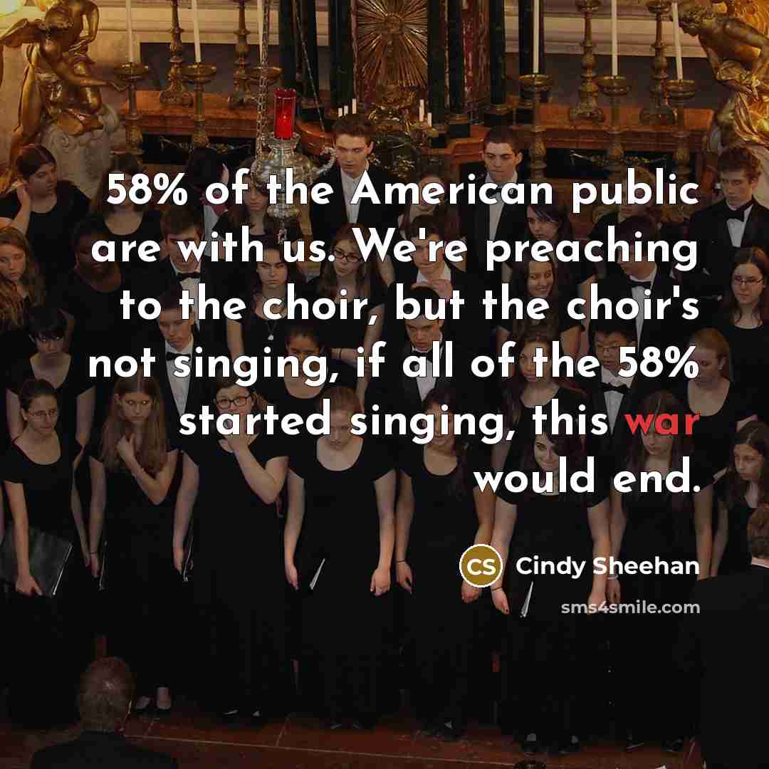 “58% of the American public are with us. We're preaching to the choir, but the choir's not singing, if all of the 58% started singing, this war would end.” quote by Cindy Sheehan