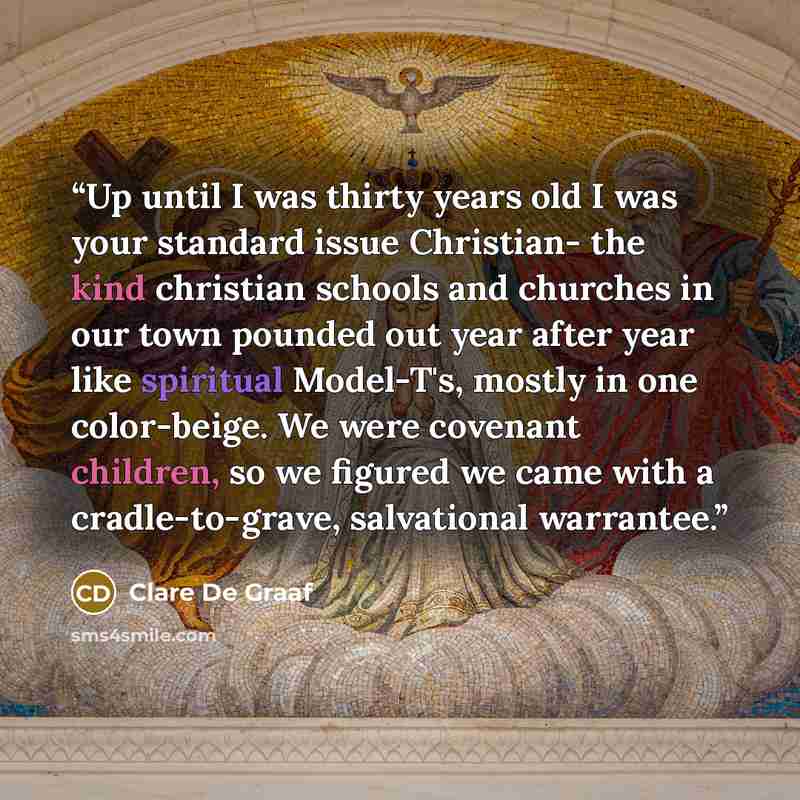 “Up until I was thirty years old I was your standard issue Christian- the kind christian schools and churches in our town pounded out year after year like spiritual Model-T's, mostly in one color-beige. We were covenant children, so we figured we came with a cradle-to-grave, salvational warrantee.” quote by Clare De Graaf