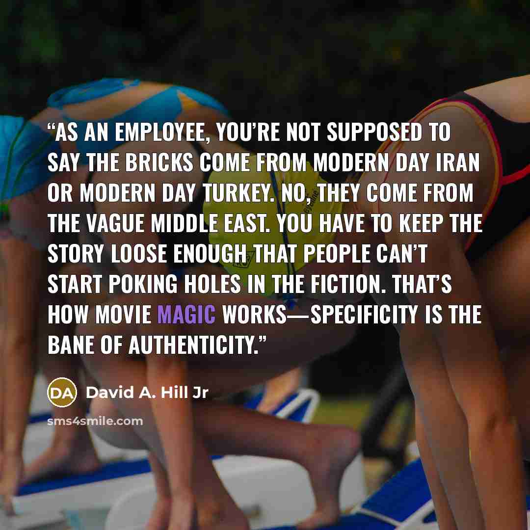 “As an employee, you’re not supposed to say the bricks come from modern day Iran or modern day Turkey. No, they come from the vague Middle East. You have to keep the story loose enough that people can’t start poking holes in the fiction. That’s how movie magic works—specificity is the bane of…” quote by David A. Hill Jr