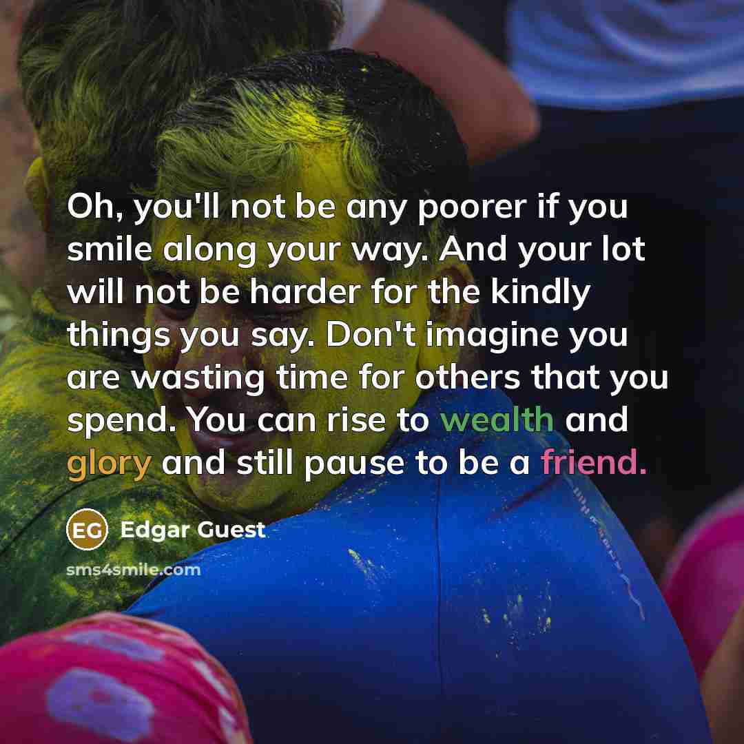 “Oh, you'll not be any poorer if you smile along your way. And your lot will not be harder for the kindly things you say. Don't imagine you are wasting time for others that you spend. You can rise to wealth and glory and still pause to be a friend.” quote by Edgar Guest
