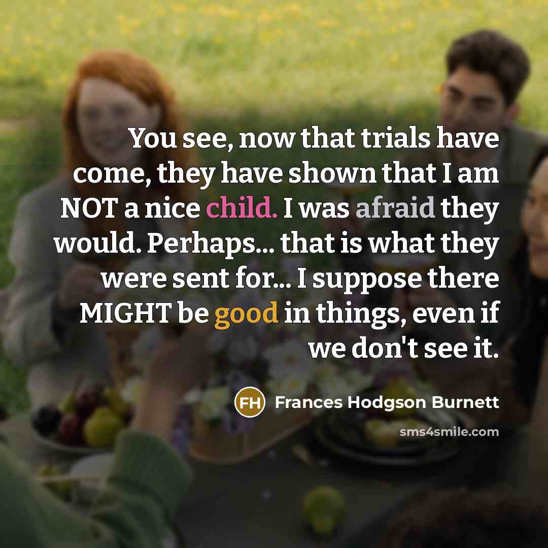 “You see, now that trials have come, they have shown that I am NOT a nice child. I was afraid they would. Perhaps... that is what they were sent for... I suppose there MIGHT be good in things, even if we don't see it.” quote by Frances Hodgson Burnett