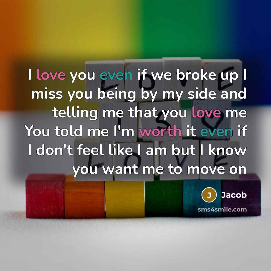 “I love you even if we broke up I miss you being by my side and telling me that you love me You told me I'm worth it even if I don't feel like I am but I know you want me to move on” quote by Jacob